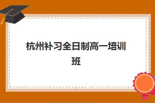 杭州补习全日制高一培训班哪个最好一点？2025年最新排名对比、择校指南与成功案例解析