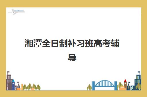 湘潭全日制补习班高考辅导培训机构哪家好？2025年学费对比与择校指南