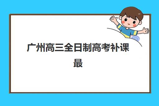 广州高三全日制高考补课最好辅导学校是哪个？2025年权威排名、择校策略与成功案例全解析