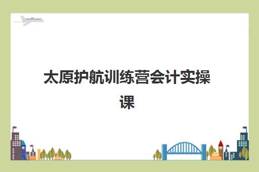 太原护航训练营会计实操课程2025辅导班如何选？最新机构排名与性价比测评指南