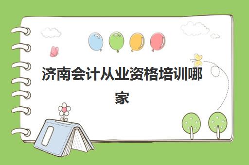 济南会计从业资格培训哪家好？最新排名与选择指南助你精准避坑