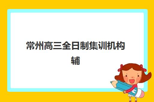 常州高三全日制集训机构辅导班有哪些地方招生？2025年招生地点全解析与择校指南