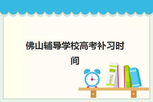 佛山辅导学校高考补习时间2025年具体时间如何查询？最新官方日程、备考规划与择校全攻略