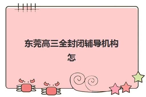 东莞高三全封闭辅导机构怎么选？2025年最新排名与择校全攻略