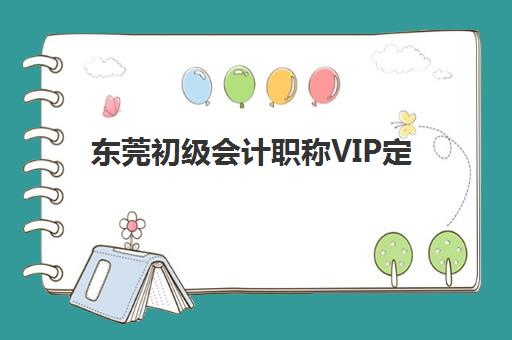 东莞初级会计职称VIP定制课程辅导班排名一览表：2025年十大机构详细评测与选择指南