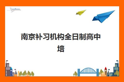 南京补习机构全日制高中培训机构哪个更好一点？2025年最新排名、择校标准与全攻略
