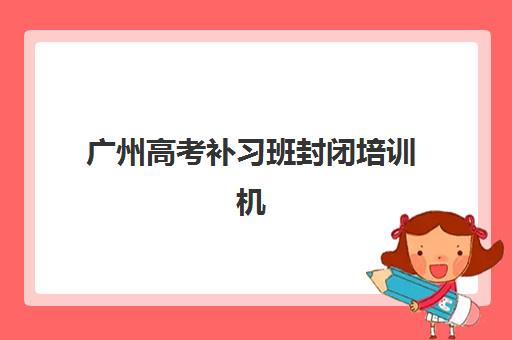 广州高考补习班封闭培训机构哪个更好一点？2025年最新机构效果评测与家长选择全指南