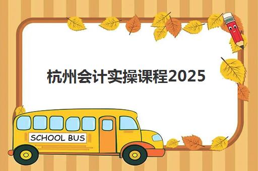 杭州会计实操课程2025培训哪个好？最新机构排名与课程选择全攻略