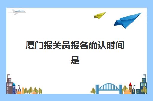 厦门报关员报名确认时间是几号，2025年最新报考流程与材料准备全攻略