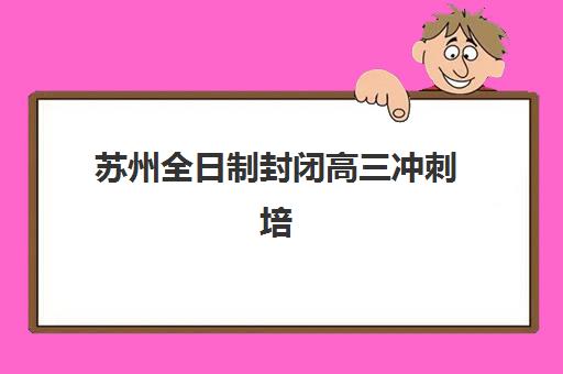 苏州全日制封闭高三冲刺培训班哪个比较好一点？2025年五大机构核心优势与择校指南全解析