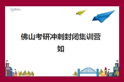 佛山考研冲刺封闭集训营如何选？2025年十大实力机构排名与择校全攻略