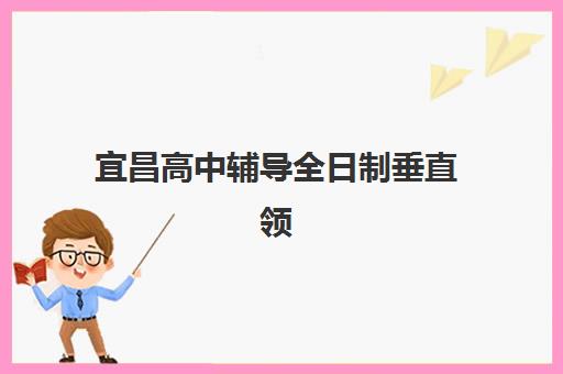 宜昌高中辅导全日制垂直领域TOP10，如何选择适合的全日制辅导班及机构排名解析