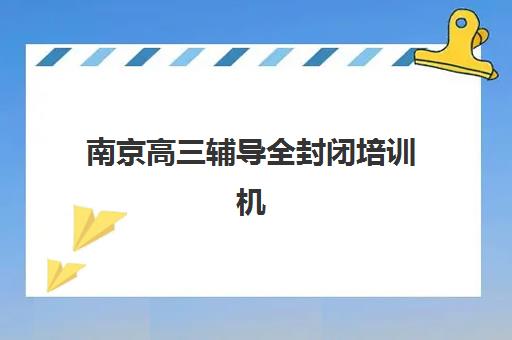 南京高三辅导全封闭培训机构寄宿基地电话如何查询？2025年最新联系方式、校区地址与择校指南全解析