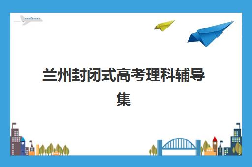 兰州封闭式高考理科辅导集训营报名指南：地址查询、流程详解与择校建议