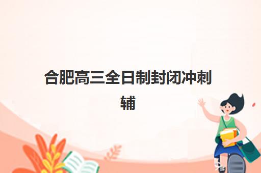 合肥高三全日制封闭冲刺辅导班排名一览表如何查询？2023年最新榜单、择校指南与避坑攻略全解析