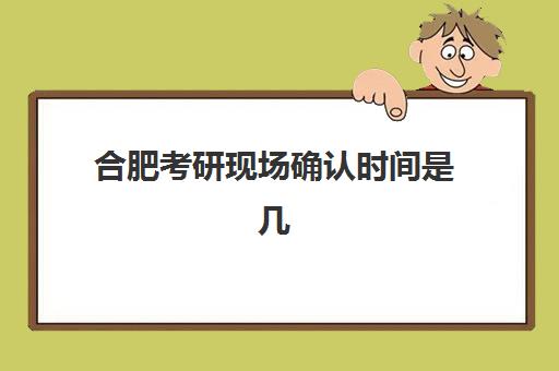 合肥考研现场确认时间是几点？2025年现场确认全流程详解与注意事项