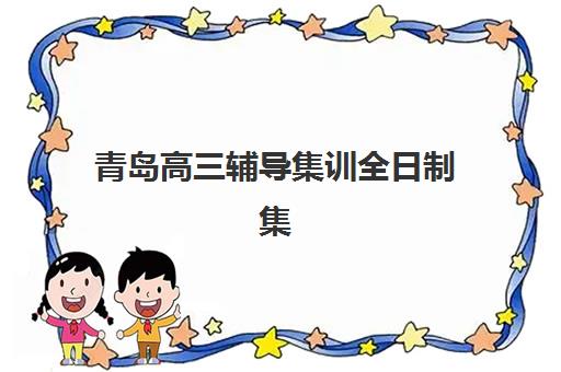 青岛高三辅导集训全日制集训营排名榜单最新：2025年权威解析与择校指南