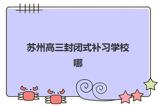 苏州高三封闭式补习学校哪家好？2025年五大机构服务案例与择校指南