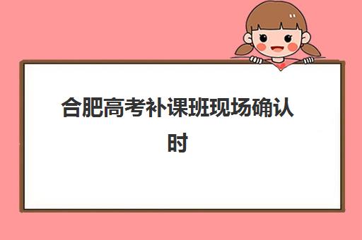 合肥高考补课班现场确认时间2025：全流程详解与材料准备指南