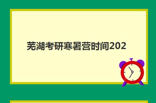 芜湖考研寒暑营时间2025年公布了吗？最新寒暑假集训营日程表、各大机构开班时间对比与报名流程全指南