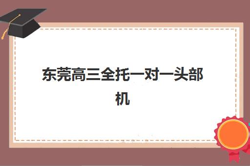 东莞高三全托一对一头部机构年度白皮书有哪些核心内容？2025年十大机构权威排名、详细评测与科学择校全攻略