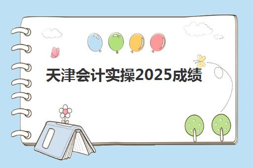 天津会计实操2025成绩出分时间如何查询？官方查询入口、详细操作流程与常见问题全解答