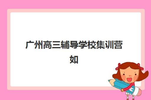 广州高三辅导学校集训营如何选？2025年十大机构特色对比与择校指南