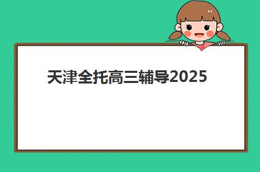 天津全托高三辅导2025报名时间表格，最新机构对比与择校指南