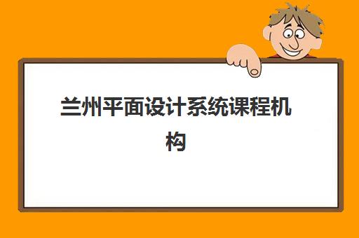 兰州平面设计系统课程机构如何选？从课程体系、师资到就业服务的全面评估指南