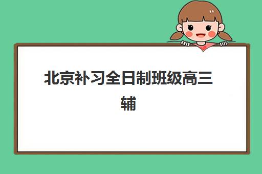 北京补习全日制班级高三辅导机构哪家强些？2025年十大权威排名与择校全攻略