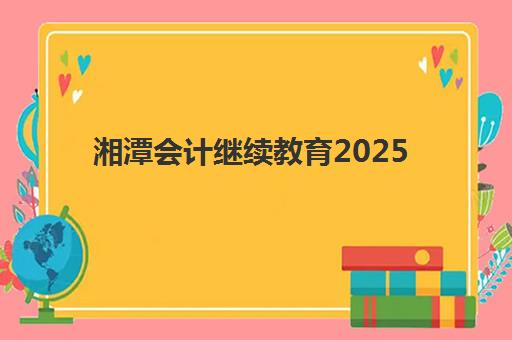 湘潭会计继续教育2025年何时截止？年检培训课程报名时间与学分获取全指南